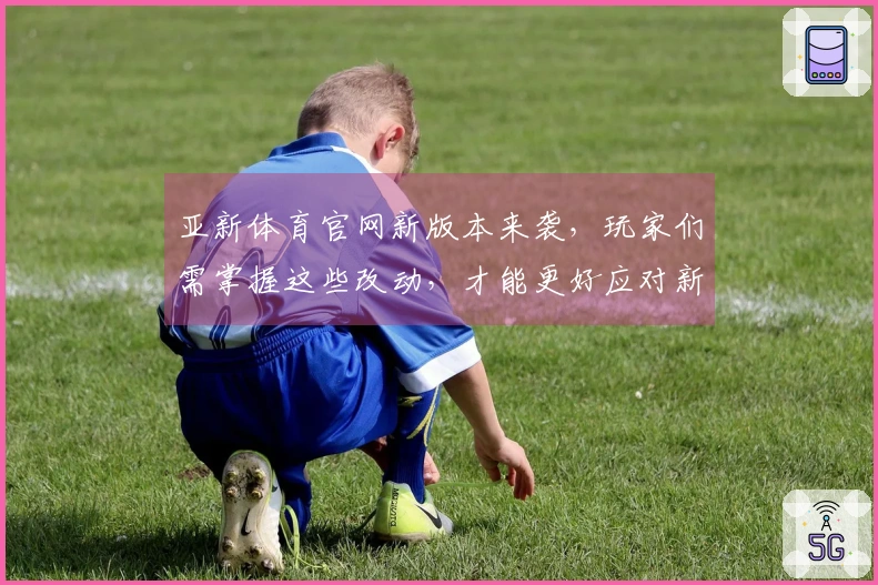 亚新体育官网新版本来袭，玩家们需掌握这些改动，才能更好应对新挑战！