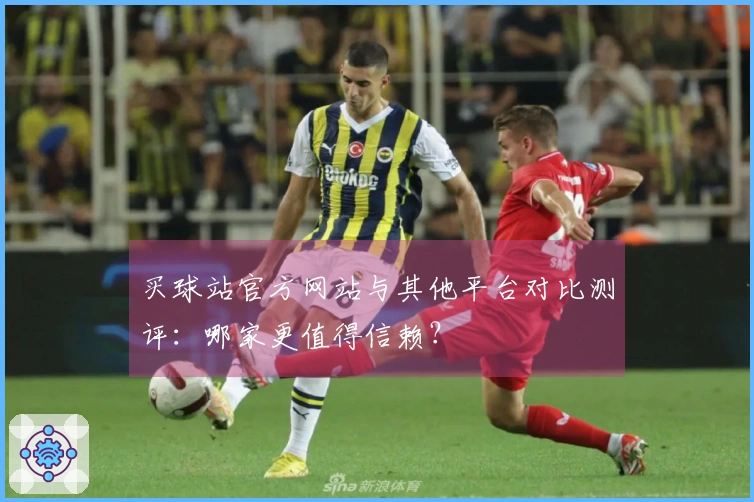 买球站官方网站与其他平台对比测评：哪家更值得信赖？