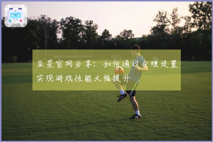 亚星官网分享：如何通过合理设置实现游戏性能大幅提升