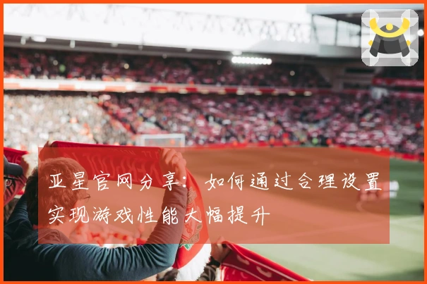 亚星官网分享：如何通过合理设置实现游戏性能大幅提升