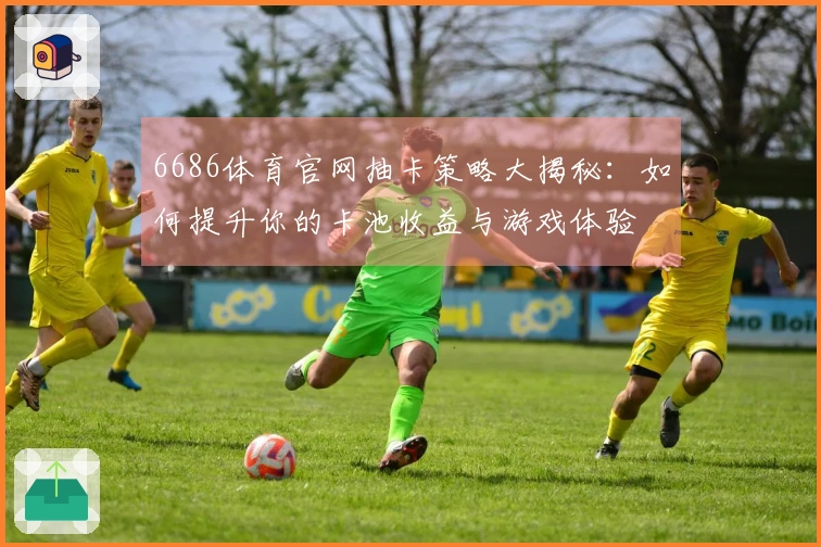 6686体育官网抽卡策略大揭秘：如何提升你的卡池收益与游戏体验