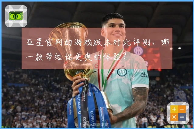 亚星官网的游戏版本对比评测，哪一款带给你更爽的体验？