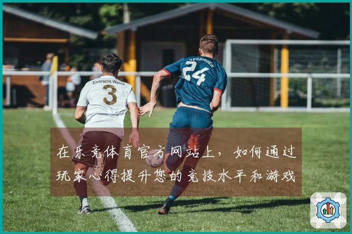 在乐竞体育官方网站上，如何通过玩家心得提升您的竞技水平和游戏体验