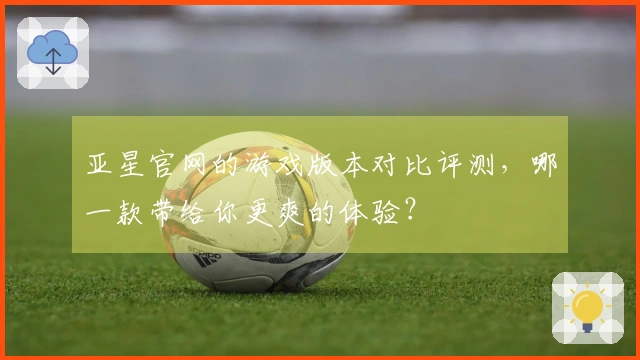亚星官网的游戏版本对比评测，哪一款带给你更爽的体验？