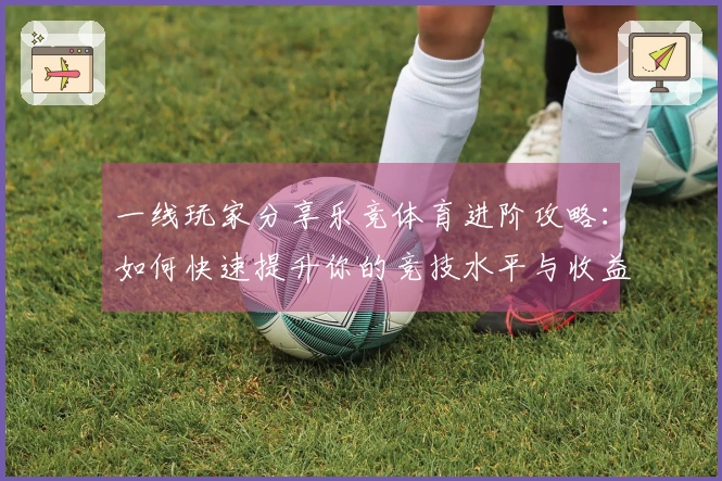一线玩家分享乐竞体育进阶攻略：如何快速提升你的竞技水平与收益
