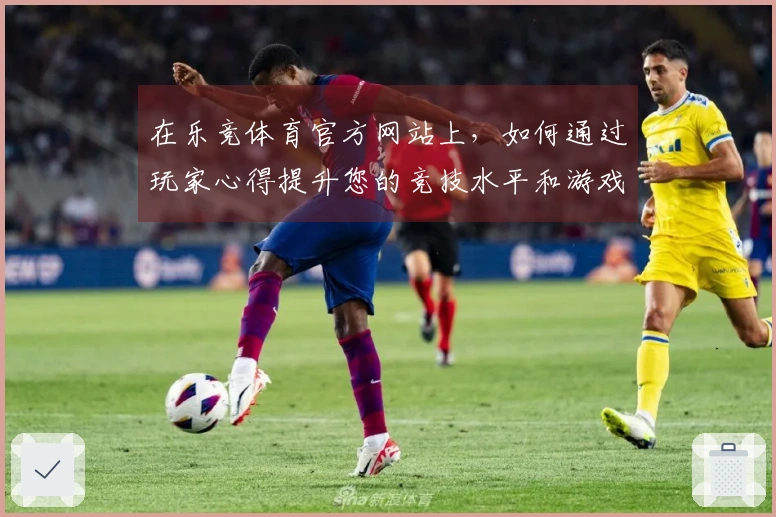 在乐竞体育官方网站上，如何通过玩家心得提升您的竞技水平和游戏体验