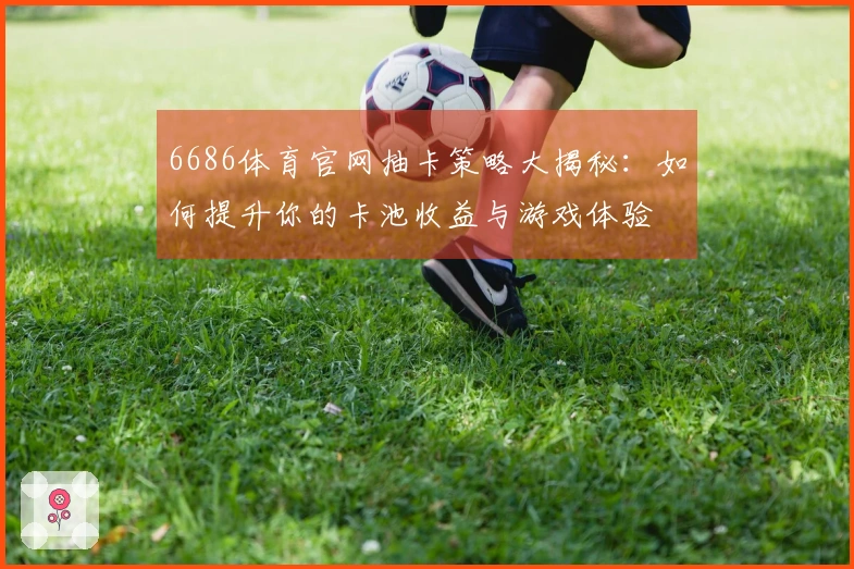 6686体育官网抽卡策略大揭秘：如何提升你的卡池收益与游戏体验