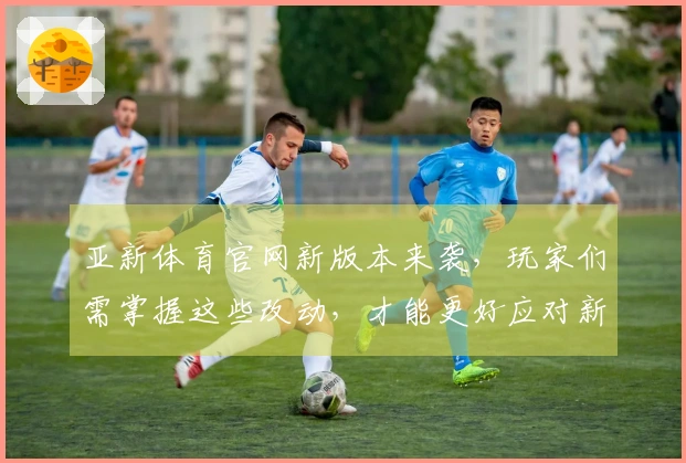 亚新体育官网新版本来袭，玩家们需掌握这些改动，才能更好应对新挑战！