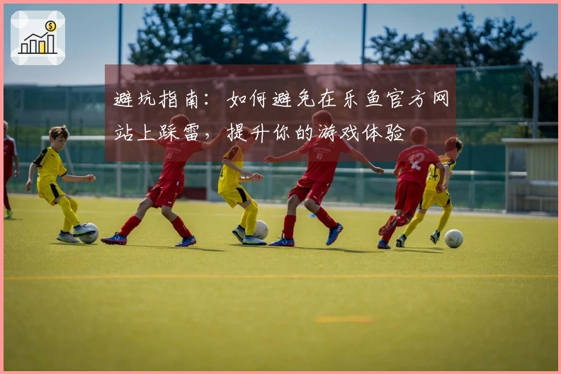 避坑指南：如何避免在乐鱼官方网站上踩雷，提升你的游戏体验