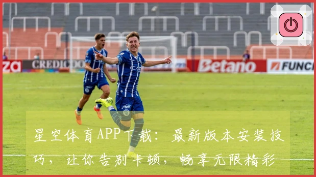 星空体育APP下载：最新版本安装技巧，让你告别卡顿，畅享无限精彩！